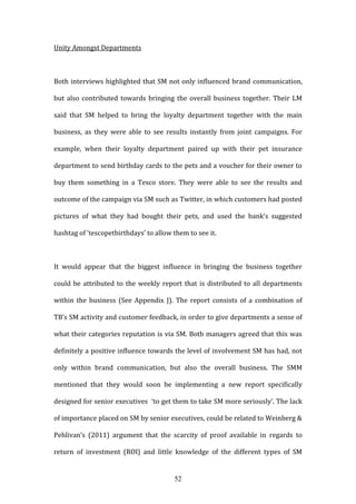 52
Unity Amongst Departments
Both interviews highlighted that SM not only influenced brand communication,
but also contributed towards bringing the overall business together. Their LM
said that SM helped to bring the loyalty department together with the main
business, as they were able to see results instantly from joint campaigns. For
example, when their loyalty department paired up with their pet insurance
department to send birthday cards to the pets and a voucher for their owner to
buy them something in a Tesco store. They were able to see the results and
outcome of the campaign via SM such as Twitter, in which customers had posted
pictures of what they had bought their pets, and used the bank’s suggested
hashtag of ‘tescopetbirthdays’ to allow them to see it.
It would appear that the biggest influence in bringing the business together
could be attributed to the weekly report that is distributed to all departments
within the business (See Appendix J). The report consists of a combination of
TB’s SM activity and customer feedback, in order to give departments a sense of
what their categories reputation is via SM. Both managers agreed that this was
definitely a positive influence towards the level of involvement SM has had, not
only within brand communication, but also the overall business. The SMM
mentioned that they would soon be implementing a new report specifically
designed for senior executives ‘to get them to take SM more seriously’. The lack
of importance placed on SM by senior executives, could be related to Weinberg &
Pehlivan’s (2011) argument that the scarcity of proof available in regards to
return of investment (ROI) and little knowledge of the different types of SM
 