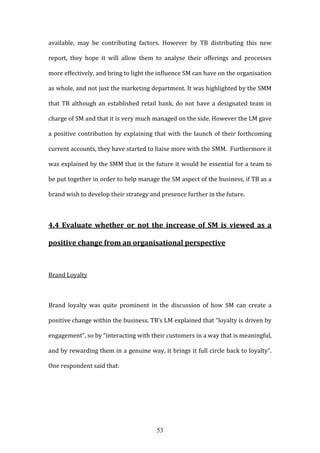53
available, may be contributing factors. However by TB distributing this new
report, they hope it will allow them to analyse their offerings and processes
more effectively, and bring to light the influence SM can have on the organisation
as whole, and not just the marketing department. It was highlighted by the SMM
that TB although an established retail bank, do not have a designated team in
charge of SM and that it is very much managed on the side. However the LM gave
a positive contribution by explaining that with the launch of their forthcoming
current accounts, they have started to liaise more with the SMM. Furthermore it
was explained by the SMM that in the future it would be essential for a team to
be put together in order to help manage the SM aspect of the business, if TB as a
brand wish to develop their strategy and presence further in the future.
4.4 Evaluate whether or not the increase of SM is viewed as a
positive change from an organisational perspective
Brand Loyalty
Brand loyalty was quite prominent in the discussion of how SM can create a
positive change within the business. TB’s LM explained that “loyalty is driven by
engagement”, so by “interacting with their customers in a way that is meaningful,
and by rewarding them in a genuine way, it brings it full circle back to loyalty”.
One respondent said that:
 