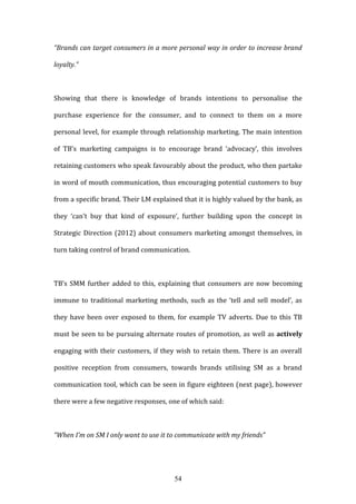 54
“Brands can target consumers in a more personal way in order to increase brand
loyalty.”
Showing that there is knowledge of brands intentions to personalise the
purchase experience for the consumer, and to connect to them on a more
personal level, for example through relationship marketing. The main intention
of TB’s marketing campaigns is to encourage brand ‘advocacy’, this involves
retaining customers who speak favourably about the product, who then partake
in word of mouth communication, thus encouraging potential customers to buy
from a specific brand. Their LM explained that it is highly valued by the bank, as
they ‘can’t buy that kind of exposure’, further building upon the concept in
Strategic Direction (2012) about consumers marketing amongst themselves, in
turn taking control of brand communication.
TB’s SMM further added to this, explaining that consumers are now becoming
immune to traditional marketing methods, such as the ‘tell and sell model’, as
they have been over exposed to them, for example TV adverts. Due to this TB
must be seen to be pursuing alternate routes of promotion, as well as actively
engaging with their customers, if they wish to retain them. There is an overall
positive reception from consumers, towards brands utilising SM as a brand
communication tool, which can be seen in figure eighteen (next page), however
there were a few negative responses, one of which said:
“When I’m on SM I only want to use it to communicate with my friends”
 