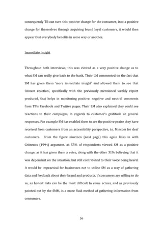 56
consequently TB can turn this positive change for the consumer, into a positive
change for themselves through acquiring brand loyal customers, it would then
appear that everybody benefits in some way or another.
Immediate Insight
Throughout both interviews, this was viewed as a very positive change as to
what SM can really give back to the bank. Their LM commented on the fact that
SM has given them ‘more immediate insight’ and allowed them to see that
‘instant reaction’, specifically with the previously mentioned weekly report
produced, that helps in monitoring positive, negative and neutral comments
from TB’s Facebook and Twitter pages. Their LM also explained they could see
reactions to their campaigns, in regards to customer’s gratitude or general
responses. For example SM has enabled them to see the positive praise they have
received from customers from an accessibility perspective, i.e. Mincom for deaf
customers. From the figure nineteen (next page) this again links in with
Grönroos (1994) argument, as 55% of respondents viewed SM as a positive
change, as it has given them a voice, along with the other 31% believing that it
was dependant on the situation, but still contributed to their voice being heard.
It would be impractical for businesses not to utilise SM as a way of gathering
data and feedback about their brand and products, if consumers are willing to do
so, as honest data can be the most difficult to come across, and as previously
pointed out by the SMM, is a more fluid method of gathering information from
consumers.
 