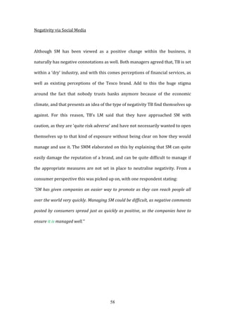 58
Negativity via Social Media
Although SM has been viewed as a positive change within the business, it
naturally has negative connotations as well. Both managers agreed that, TB is set
within a ‘dry’ industry, and with this comes perceptions of financial services, as
well as existing perceptions of the Tesco brand. Add to this the huge stigma
around the fact that nobody trusts banks anymore because of the economic
climate, and that presents an idea of the type of negativity TB find themselves up
against. For this reason, TB’s LM said that they have approached SM with
caution, as they are ‘quite risk adverse’ and have not necessarily wanted to open
themselves up to that kind of exposure without being clear on how they would
manage and use it. The SMM elaborated on this by explaining that SM can quite
easily damage the reputation of a brand, and can be quite difficult to manage if
the appropriate measures are not set in place to neutralise negativity. From a
consumer perspective this was picked up on, with one respondent stating:
“SM has given companies an easier way to promote as they can reach people all
over the world very quickly. Managing SM could be difficult, as negative comments
posted by consumers spread just as quickly as positive, so the companies have to
ensure it is managed well.”
 