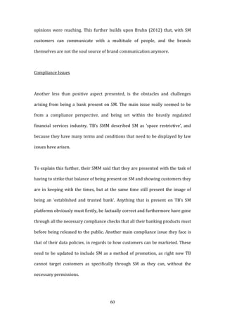 60
opinions were reaching. This further builds upon Bruhn (2012) that, with SM
customers can communicate with a multitude of people, and the brands
themselves are not the soul source of brand communication anymore.
Compliance Issues
Another less than positive aspect presented, is the obstacles and challenges
arising from being a bank present on SM. The main issue really seemed to be
from a compliance perspective, and being set within the heavily regulated
financial services industry. TB’s SMM described SM as ‘space restrictive’, and
because they have many terms and conditions that need to be displayed by law
issues have arisen.
To explain this further, their SMM said that they are presented with the task of
having to strike that balance of being present on SM and showing customers they
are in keeping with the times, but at the same time still present the image of
being an ‘established and trusted bank’. Anything that is present on TB’s SM
platforms obviously must firstly, be factually correct and furthermore have gone
through all the necessary compliance checks that all their banking products must
before being released to the public. Another main compliance issue they face is
that of their data policies, in regards to how customers can be marketed. These
need to be updated to include SM as a method of promotion, as right now TB
cannot target customers as specifically through SM as they can, without the
necessary permissions.
 