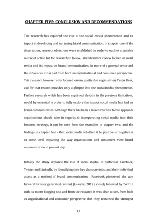 63
CHAPTER FIVE: CONCLUSION AND RECOMMENDATIONS
This research has explored the rise of the social media phenomenon and its
impact in developing and nurturing brand communication. In chapter one of the
dissertation, research objectives were established in order to outline a suitable
course of action for the research to follow. The literature review looked at social
media and its impact on brand communication, in more of a general sense and
the influences it has had from both an organisational and consumer perspective.
This research however only focused on one particular organisation Tesco Bank,
and for that reason provides only a glimpse into the social media phenomenon.
Further research which has been explained already in the previous limitations,
would be essential in order to fully explore the impact social media has had on
brand communication. Although there has been a mixed reaction to the approach
organisations should take in regards to incorporating social media into their
business strategy, it can be seen from the examples in chapter two, and the
findings in chapter four - that social media whether it be positive or negative is
on some level impacting the way organisations and consumers view brand
communication in present day.
Initially the study explored the rise of social media, in particular Facebook,
Twitter and LinkedIn, by identifying their key characteristics and their individual
assets as a method of brand communication. Facebook, pioneered the way
forward for user generated content (Laroche, 2012), closely followed by Twitter
with its micro blogging site and from the research it was clear to see, from both
an organisational and consumer perspective that they remained the strongest
 