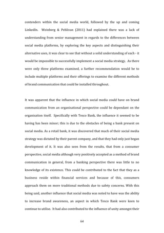 64
contenders within the social media world, followed by the up and coming
LinkedIn. Weinberg & Pehlivan (2011) had explained there was a lack of
understanding from senior management in regards to the differences between
social media platforms, by exploring the key aspects and distinguishing their
alternative uses, it was clear to see that without a solid understanding of each - it
would be impossible to successfully implement a social media strategy. As there
were only three platforms examined, a further recommendation would be to
include multiple platforms and their offerings to examine the different methods
of brand communication that could be installed throughout.
It was apparent that the influence in which social media could have on brand
communication from an organisational perspective could be dependant on the
organisation itself. Specifically with Tesco Bank, the influence it seemed to be
having has been minor; this is due to the obstacles of being a bank present on
social media. As a retail bank, it was discovered that much of their social media
strategy was dictated by their parent company, and that they had only just began
development of it. It was also seen from the results, that from a consumer
perspective, social media although very positively accepted as a method of brand
communication in general, from a banking perspective there was little to no
knowledge of its existence. This could be contributed to the fact that they as a
business reside within financial services and because of this, consumers
approach them on more traditional methods due to safety concerns. With this
being said, another influence that social media was noted to have was the ability
to increase brand awareness, an aspect in which Tesco Bank were keen to
continue to utilise. It had also contributed to the influence of unity amongst their
 