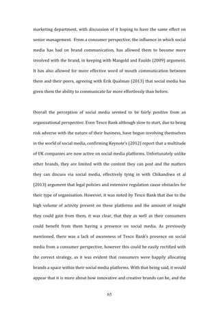 65
marketing department, with discussion of it hoping to have the same effect on
senior management. From a consumer perspective, the influence in which social
media has had on brand communication, has allowed them to become more
involved with the brand, in keeping with Mangold and Faulds (2009) argument.
It has also allowed for more effective word of mouth communication between
them and their peers, agreeing with Erik Qualman (2013) that social media has
given them the ability to communicate far more effortlessly than before.
Overall the perception of social media seemed to be fairly positive from an
organisational perspective. Even Tesco Bank although slow to start, due to being
risk adverse with the nature of their business, have begun involving themselves
in the world of social media, confirming Keynote’s (2012) report that a multitude
of UK companies are now active on social media platforms. Unfortunately unlike
other brands, they are limited with the content they can post and the matters
they can discuss via social media, effectively tying in with Chikandiwa et al
(2013) argument that legal policies and extensive regulation cause obstacles for
their type of organisation. However, it was noted by Tesco Bank that due to the
high volume of activity present on these platforms and the amount of insight
they could gain from them, it was clear, that they as well as their consumers
could benefit from them having a presence on social media. As previously
mentioned, there was a lack of awareness of Tesco Bank’s presence on social
media from a consumer perspective, however this could be easily rectified with
the correct strategy, as it was evident that consumers were happily allocating
brands a space within their social media platforms. With that being said, it would
appear that it is more about how innovative and creative brands can be, and the
 
