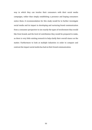 66
way in which they can involve their consumers with their social media
campaigns, rather than simply establishing a presence and hoping consumers
notice them. A recommendation for this study would be to further investigate
social media and its impact in developing and nurturing brand communication
from a consumer perspective to see exactly the types of involvement they would
like from brands and the level of contribution they would be prepared to make,
as there is very little existing research to help clarify their overall stance on the
matter. Furthermore to look at multiple industries in order to compare and
contrast the impact social media has had on their brand communication.
 