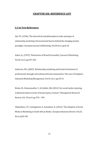 67
CHAPTER SIX: REFERENCE LIST
6.1 In Text References
Ajio TS., (1996), ‘The theoretical and philosophical under pinning’s of
relationship marketing: Environmental factors behind the changing market
paradigm’, European Journal of Marketing, Vol.30 Iss:2, pp.8-18
Aaker, JL., (1997), ‘Dimensions of Brand Personality’, Journal of Marketing,
Vol.34, Iss:3, pp.347-356
Anderson, PH., (2005), ‘Relationship marketing and brand involvement of
professionals through web-enhanced brand communities: The case of Coloplast’,
Industrial Marketing Management, Vol.34, Iss:1, pp.39-51
Bruhn, M., Schoenmueller, V., & Schäfer, DB, (2012) ‘Are social media replacing
traditional media in terms of brand equity creation?’, Management Research
Review, Vol. 35 Iss:9, pp.770 – 790
Chikandiwa., ST., Contogiannis, E., & Jembere, E., (2013), ‘The Adoption of Social
Media in Marketing in South African Banks’, European Business Review, Vol.25,
No.4, p365-381
 