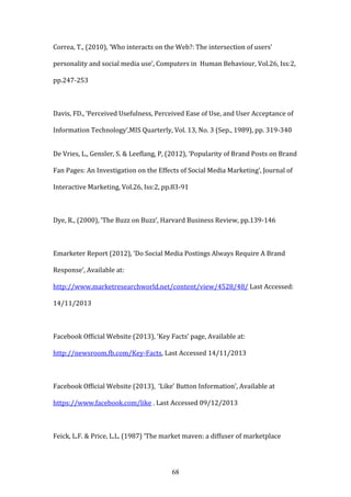 68
Correa, T., (2010), ‘Who interacts on the Web?: The intersection of users’
personality and social media use’, Computers in Human Behaviour, Vol.26, Iss:2,
pp.247-253
Davis, FD., ‘Perceived Usefulness, Perceived Ease of Use, and User Acceptance of
Information Technology’,MIS Quarterly, Vol. 13, No. 3 (Sep., 1989), pp. 319-340
De Vries, L., Gensler, S. & Leeflang, P, (2012), ‘Popularity of Brand Posts on Brand
Fan Pages: An Investigation on the Effects of Social Media Marketing’, Journal of
Interactive Marketing, Vol.26, Iss:2, pp.83-91
Dye, R., (2000), ‘The Buzz on Buzz’, Harvard Business Review, pp.139-146
Emarketer Report (2012), ‘Do Social Media Postings Always Require A Brand
Response’, Available at:
http://www.marketresearchworld.net/content/view/4528/48/ Last Accessed:
14/11/2013
Facebook Official Website (2013), ‘Key Facts’ page, Available at:
http://newsroom.fb.com/Key-Facts, Last Accessed 14/11/2013
Facebook Official Website (2013), ‘Like’ Button Information’, Available at
https://www.facebook.com/like , Last Accessed 09/12/2013
Feick, L.F. & Price, L.L. (1987) ‘The market maven: a diffuser of marketplace
 