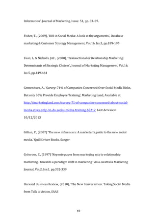 69
Information’, Journal of Marketing, Issue: 51, pp. 83–97.
Fisher, T., (2009), ‘ROI in Social Media: A look at the arguments’, Database
marketing & Customer Strategy Management, Vol.16, Iss:3, pp.189-195
Fuan, L, & Nicholls, JAF., (2000), ‘Transactional or Relationship Marketing:
Determinants of Strategic Choices’, Journal of Marketing Management, Vol.16,
Iss:5, pp.449-464
Gensenhues, A., ‘Survey: 71% of Companies Concerned Over Social Media Risks,
But only 36% Provide Employee Training’, Marketing Land, Available at:
http://marketingland.com/survey-71-of-companies-concerned-about-social-
media-risks-only-36-do-social-media-training-60212, Last Accessed
10/12/2013
Gillian, P., (2007) ‘The new influencers: A marketer's guide to the new social
media.’ Quill Driver Books, Sanger
Grönroos, C., (1997) ‘Keynote paper from marketing mix to relationship
marketing - towards a paradigm shift in marketing’, Asia-Australia Marketing
Journal, Vol.2, Iss:1, pp.332-339
Harvard Business Review, (2010), ‘The New Conversation: Taking Social Media
from Talk to Action, SAAS
 