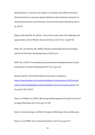 70
Hennig-Thurau, T., Gwinner, K.P., Walsh, G. & Gremler, D.D. (2004) ‘Electronic
Word-of-mouth via consumer-opinion platforms: what motivates consumers to
Articulate themselves on the Internet?’, Journal of Interactive Marketing, 18 (1),
pp. 38–52
Kaplan, AM., Haenlein, M., (2010), ‘Users of the world, unite! The challenges and
opportunities of Social Media’, Business Horizons, Vol: 53, Iss: 1,pp.59-68
Keller, KL., & Lehmann, DR., (2006), ‘Brands and Branding: Research Findings
and Future Priorities’, Marketing Science, Vol.25, Iss:6
Keller, KL., (1993), ‘Conceptualizing, measuring and managing customer-based
brand equity’, Journal of Marketing, Vol:57, Iss:1, pp.1-22
Keynote (2012), ‘Social Media Market Assessment’, Available at:
https://www.keynote.co.uk/market-intelligence/view/product/10622/social-
media-marketing?highlight=social+media&utm_source=kn.reports.search, Last
Accessed: 10/11/2013
Knox, S., & Walker, D., (2001), ‘Measuring and Managing brand loyalty’, Journal of
Strategic Marketing, Vol:9, Iss:2, pp.111-128
Kotler, P., & Armstrong, G., (2010), ‘Principles of Marketing’, Pearson Education
Krum J., et al (2008), ‘User,-Generated Content’, Vol:7, Iss:4, pp.10-11
 