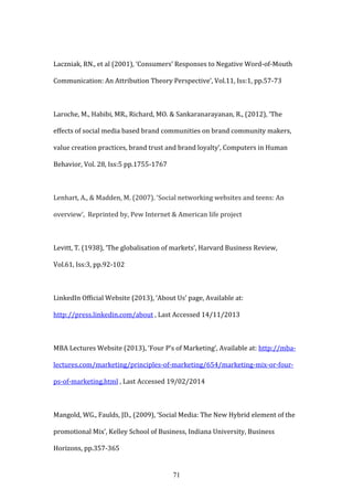 71
Laczniak, RN., et al (2001), ‘Consumers’ Responses to Negative Word-of-Mouth
Communication: An Attribution Theory Perspective’, Vol.11, Iss:1, pp.57-73
Laroche, M., Habibi, MR., Richard, MO. & Sankaranarayanan, R., (2012), ‘The
effects of social media based brand communities on brand community makers,
value creation practices, brand trust and brand loyalty’, Computers in Human
Behavior, Vol. 28, Iss:5 pp.1755-1767
Lenhart, A., & Madden, M. (2007). ‘Social networking websites and teens: An
overview’, Reprinted by, Pew Internet & American life project
Levitt, T. (1938), ‘The globalisation of markets’, Harvard Business Review,
Vol.61, Iss:3, pp.92-102
LinkedIn Official Website (2013), ‘About Us’ page, Available at:
http://press.linkedin.com/about , Last Accessed 14/11/2013
MBA Lectures Website (2013), ‘Four P’s of Marketing’, Available at: http://mba-
lectures.com/marketing/principles-of-marketing/654/marketing-mix-or-four-
ps-of-marketing.html , Last Accessed 19/02/2014
Mangold, WG., Faulds, JD., (2009), ‘Social Media: The New Hybrid element of the
promotional Mix’, Kelley School of Business, Indiana University, Business
Horizons, pp.357-365
 