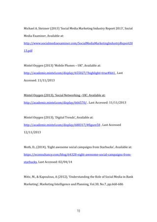 72
Michael A. Steizner (2013) ‘Social Media Marketing Industry Report 2013’, Social
Media Examiner, Available at:
http://www.socialmediaexaminer.com/SocialMediaMarketingIndustryReport20
13.pdf
Mintel Oxygen (2013) ‘Mobile Phones – UK”, Available at:
http://academic.mintel.com/display/655027/?highlight=true#hit1 , Last
Accessed: 11/11/2013
Mintel Oxygen (2013), ‘Social Networking - UK’, Available at:
http://academic.mintel.com/display/666570/ , Last Accessed: 11/11/2013
Mintel Oxygen (2013), ‘Digital Trends’, Available at:
http://academic.mintel.com/display/688317/#figure58 , Last Accessed
12/11/2013
Moth, D., (2014), ‘Eight awesome social campaigns from Starbucks’, Available at:
https://econsultancy.com/blog/64328-eight-awesome-social-campaigns-from-
starbucks, Last Accessed: 02/04/14
Mitic, M., & Kapoulous, A (2012), ‘Understanding the Role of Social Media in Bank
Marketing’, Marketing Intelligence and Planning, Vol.30, No.7, pp.668-686
 
