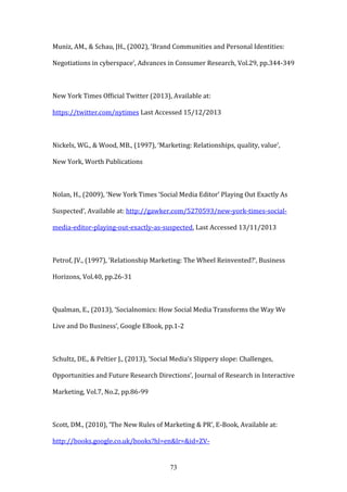 73
Muniz, AM., & Schau, JH., (2002), ‘Brand Communities and Personal Identities:
Negotiations in cyberspace’, Advances in Consumer Research, Vol.29, pp.344-349
New York Times Official Twitter (2013), Available at:
https://twitter.com/nytimes Last Accessed 15/12/2013
Nickels, WG., & Wood, MB., (1997), ‘Marketing: Relationships, quality, value’,
New York, Worth Publications
Nolan, H., (2009), ‘New York Times ‘Social Media Editor’ Playing Out Exactly As
Suspected’, Available at: http://gawker.com/5270593/new-york-times-social-
media-editor-playing-out-exactly-as-suspected, Last Accessed 13/11/2013
Petrof, JV., (1997), ‘Relationship Marketing: The Wheel Reinvented?’, Business
Horizons, Vol.40, pp.26-31
Qualman, E., (2013), ‘Socialnomics: How Social Media Transforms the Way We
Live and Do Business’, Google EBook, pp.1-2
Schultz, DE., & Peltier J., (2013), ‘Social Media’s Slippery slope: Challenges,
Opportunities and Future Research Directions’, Journal of Research in Interactive
Marketing, Vol.7, No.2, pp.86-99
Scott, DM., (2010), ‘The New Rules of Marketing & PR’, E-Book, Available at:
http://books.google.co.uk/books?hl=en&lr=&id=ZV-
 
