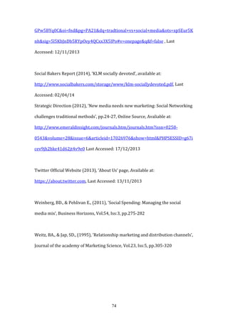 74
GPw5BYq0C&oi=fnd&pg=PA21&dq=tradtional+vs+social+media&ots=xpSEur5K
nh&sig=5l5KbJnDb5RYpOey4QCxx3X5IPo#v=onepage&q&f=false , Last
Accessed: 12/11/2013
Social Bakers Report (2014), ‘KLM socially devoted’, available at:
http://www.socialbakers.com/storage/www/klm-sociallydevoted.pdf, Last
Accessed: 02/04/14
Strategic Direction (2012), ‘New media needs new marketing: Social Networking
challenges traditional methods’, pp.24-27, Online Source, Avaliable at:
http://www.emeraldinsight.com/journals.htm/journals.htm?issn=0258-
0543&volume=28&issue=6&articleid=17026976&show=html&PHPSESSID=g67i
cev9jh2hke41d62jt4v9e0 Last Accessed: 17/12/2013
Twitter Official Website (2013), ‘About Us’ page, Available at:
https://about.twitter.com, Last Accessed: 13/11/2013
Weinberg, BD., & Pehlivan E., (2011), ‘Social Spending: Managing the social
media mix’, Business Horizons, Vol.54, Iss:3, pp.275-282
Weitz, BA., & Jap, SD., (1995), ‘Relationship marketing and distribution channels’,
Journal of the academy of Marketing Science, Vol.23, Iss:5, pp.305-320
 