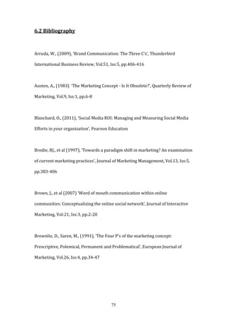 75
6.2 Bibliography
Arruda, W., (2009), ‘Brand Communication: The Three C’s’, Thunderbird
International Business Review, Vol.51, Iss:5, pp.406-416
Austen, A., (1983) ‘The Marketing Concept - Is It Obsolete?’, Quarterly Review of
Marketing, Vol.9, Iss:1, pp.6-8
Blanchard, O., (2011), ‘Social Media ROI: Managing and Measuring Social Media
Efforts in your organisation’, Pearson Education
Brodie, RJ., et al (1997), ‘Towards a paradigm shift in marketing? An examination
of current marketing practices’, Journal of Marketing Management, Vol.13, Iss:5,
pp.383-406
Brown, J., et al (2007) ‘Word of mouth communication within online
communities: Conceptualizing the online social network’, Journal of Interactive
Marketing, Vol:21, Iss:3, pp.2-20
Brownlie, D., Saren, M., (1991), ‘The Four P’s of the marketing concept:
Prescriptive, Polemical, Permanent and Problematical’, European Journal of
Marketing, Vol.26, Iss:4, pp.34-47
 