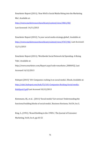76
Emarketer Report (2011), ‘How Well is Social Media fitting into the Marketing
Mix’, Available at:
http://www.marketresearchworld.net/content/view/3861/48/
Last Accessed: 14/11/2013
Emarketer Report (2012), ‘Is your social media strategy global’, Available at:
http://www.marketresearchworld.net/content/view/4767/48/, Last Accessed:
12/11/2013
Emarketer Report (2011), ‘Worldwide Social Network Ad Spending: A Rising
Tide’, Available at:
http://www.emarketer.com/Report.aspx?code=emarketer_2000692], Last
Accessed 14/12/2013
Hubspot (2013) ‘101 Companies rocking it on social media’, Ebook, Available at:
http://cdn1.hubspot.com/hub/53/101-Companies-Rocking-Social-media-
HubSpotv5.pdf Last Accessed 10/12/2013
Kietzmann, HJ., et al , (2011) ‘Social media? Get serious! Understanding the
functional building blocks of social media’, Business Horizons, Vol:54, Iss:3,
King, S., (1991), ‘Brand Building in the 1990’s’, The Journal of Consumer
Marketing, Vol.8, Iss:4, pp.43-52
 