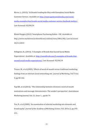 77
Mcrea, L., (2012), ’16 Brands Leading the Way with Exemplary Social Media
Customer Service’, Available at: http://www.ignitesocialmedia.com/social-
media-examples/top-brands-social-media-customer-service-facebook-twitter/,
Last Accessed: 02/04/14
Mintel Oxygen (2012) ‘Smartphone Purchasing Habits - UK’, Available at:
http://www.marketresearchworld.net/content/view/3861/48/, Last Accessed:
10/11/2013
Pellegrino, R., (2013), ‘5 Examples of Brands that Exceed Social Media
Expectations’, Available at: http://socialfresh.com/5-examples-of-brands-that-
exceed-social-media-expectations/, Last Accessed: 02/04/14
Trusov, M., et al (2009), ‘Effects of word-of-mouth versus traditional marketing,
findings from an internet social networking site’, Journal of Marketing, Vol:73 Iss:
9, pp.90-102.
Yap KB., et al (2013), ‘ The relationship between electronic word-of-mouth
motivations and message characteristics: The sender’s perspective’, Australasian
Marketing Journal, Vol: 21, Issue 1, , pp.66-74
Yoo, B., et al (2000), ‘An examination of selected marketing mix elements and
brand equity’, Journal of the Academy of Marketing Science, Vol. 28 Iss:2, pp.195-
211.
 