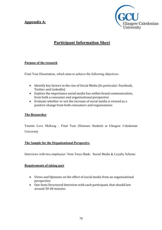 78
Appendix A:
Participant Information Sheet
Purpose of the research
Final Year Dissertation, which aims to achieve the following objectives:
 Identify key factors in the rise of Social Media (In particular: Facebook,
Twitter and LinkedIn)
 Explore the importance social media has within brand communication,
from both a consumer and organisational perspective
 Evaluate whether or not the increase of social media is viewed as a
positive change from both consumers and organisations
The Researcher
Yasmin Love McKeag - Final Year (Honours Student) at Glasgow Caledonian
University
The Sample for the Organisational Perspective
Interviews with two employees’ from Tesco Bank: Social Media & Loyalty Scheme
Requirements of taking part
 Views and Opinions on the effect of social media from an organisational
perspective
 One Semi Structured Interview with each participant, that should last
around 30-40 minutes
 