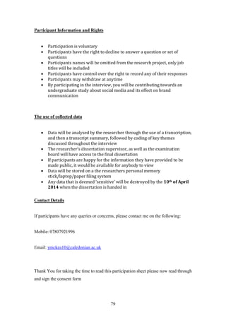 79
Participant Information and Rights
 Participation is voluntary
 Participants have the right to decline to answer a question or set of
questions
 Participants names will be omitted from the research project, only job
titles will be included
 Participants have control over the right to record any of their responses
 Participants may withdraw at anytime
 By participating in the interview, you will be contributing towards an
undergraduate study about social media and its effect on brand
communication
The use of collected data
 Data will be analysed by the researcher through the use of a transcription,
and then a transcript summary, followed by coding of key themes
discussed throughout the interview
 The researcher’s dissertation supervisor, as well as the examination
board will have access to the final dissertation
 If participants are happy for the information they have provided to be
made public, it would be available for anybody to view
 Data will be stored on a the researchers personal memory
stick/laptop/paper filing system
 Any data that is deemed ‘sensitive’ will be destroyed by the 10th of April
2014 when the dissertation is handed in
Contact Details
If participants have any queries or concerns, please contact me on the following:
Mobile: 07807921996
Email: ymckea10@caledonian.ac.uk
Thank You for taking the time to read this participation sheet please now read through
and sign the consent form
 