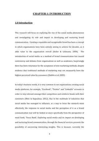 8
CHAPTER 1: INTRODUCTION
1.0 Introduction
This research will focus on exploring the rise of the social media phenomenon
and investigating its role and impact in developing and nurturing brand
communication. Creating a reputable and recognisable brand has been a concept
in which organisations have been actively aiming to achieve for decades, as it
adds value to the organisation overall (Keller & Lehmann, 2004). The
introduction of social media as a method of brand communication has caused
controversy and debates from organisations as well as academics. Surprisingly
there has been reluctance for the acceptance of new marketing methods, despite
evidence that traditional methods of marketing may not necessarily have the
highest perceived value by consumers (Dahlén et al, 2009).
In today’s business world, it is very common to see organisations creating social
media platforms, for example, “Facebook”, “Twitter” and “LinkedIn” accounts in
order to stay relevant amongst their competitors and reinforce bonds with their
customers (Mitic & Kapoulous, 2012). Due to the multitude of industries that
social media has managed to influence, as a way to focus the research more
effectively, the response to social media and the perception of it as a brand
communication tool will be looked at more specifically from the perspective of
retail bank, ‘Tesco Bank’. Exploring social media and its impact on developing
and nurturing brand communication, through the financial services presents the
possibility of uncovering interesting insights. This is because, currently the
 