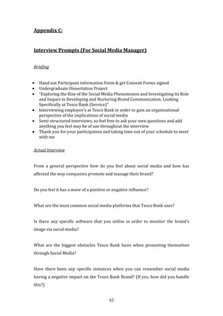 82
Appendix C:
Interview Prompts (For Social Media Manager)
Briefing
 Hand out Participant information Form & get Consent Forms signed
 Undergraduate Dissertation Project
 “Exploring the Rise of the Social Media Phenomenon and Investigating its Role
and Impact in Developing and Nurturing Brand Communication. Looking
Specifically at Tesco Bank (Service)”
 Interviewing employee’s at Tesco Bank in order to gain an organisational
perspective of the implications of social media
 Semi-structured interviews, so feel free to ask your own questions and add
anything you feel may be of use throughout the interview
 Thank you for your participation and taking time out of your schedule to meet
with me
Actual Interview
From a general perspective how do you feel about social media and how has
affected the way companies promote and manage their brand?
Do you feel it has a more of a positive or negative influence?
What are the most common social media platforms that Tesco Bank uses?
Is there any specific software that you utilise in order to monitor the brand’s
image via social media?
What are the biggest obstacles Tesco Bank faces when promoting themselves
through Social Media?
Have there been any specific instances when you can remember social media
having a negative impact on the Tesco Bank Brand? (If yes, how did you handle
this?)
 