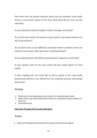 83
Have there been any specific instances where you can remember social media
having a very positive impact on the Tesco Bank Brand (If yes, how was this
reflected?)
Are you allocated a sufficient budget in order to manage social media?
Do you feel social media will continue to grow and be a permanent influence on
day-to-day business?
Do you find it more or less difficult to constantly monitor customers wants and
needs via social media, rather than other marketing channels?
Do you regularly liaise with different departments in regards to social media?
In your opinion, what are the most useful and least useful aspects of social
media?
Is there anything else you would like to add in regards to the social media
phenomenon and how it has affected the way companies promote and manage
their brand?
Debriefing
 Thank you for participating in my research, it is greatly appreciated
 Offer a final copy of the dissertation when it is completed, acquire address to
send it to
 End of Interview
Interview Prompts (For Loyalty Manager)
Briefing
 Hand out Participant information Form & get Consent Forms signed
 