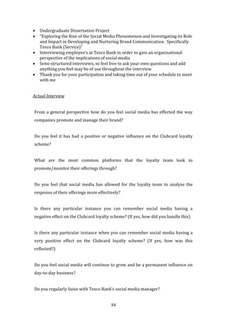 84
 Undergraduate Dissertation Project
 “Exploring the Rise of the Social Media Phenomenon and Investigating its Role
and Impact in Developing and Nurturing Brand Communication. Specifically
Tesco Bank (Service)”
 Interviewing employee’s at Tesco Bank in order to gain an organisational
perspective of the implications of social media
 Semi-structured interviews, so feel free to ask your own questions and add
anything you feel may be of use throughout the interview
 Thank you for your participation and taking time out of your schedule to meet
with me
Actual Interview
From a general perspective how do you feel social media has effected the way
companies promote and manage their brand?
Do you feel it has had a positive or negative influence on the Clubcard loyalty
scheme?
What are the most common platforms that the loyalty team look to
promote/monitor their offerings through?
Do you feel that social media has allowed for the loyalty team to analyse the
response of their offerings more effectively?
Is there any particular instance you can remember social media having a
negative effect on the Clubcard loyalty scheme? (If yes, how did you handle this)
Is there any particular instance when you can remember social media having a
very positive effect on the Clubcard loyalty scheme? (If yes, how was this
reflected?)
Do you feel social media will continue to grow and be a permanent influence on
day-to-day business?
Do you regularly liaise with Tesco Bank’s social media manager?
 