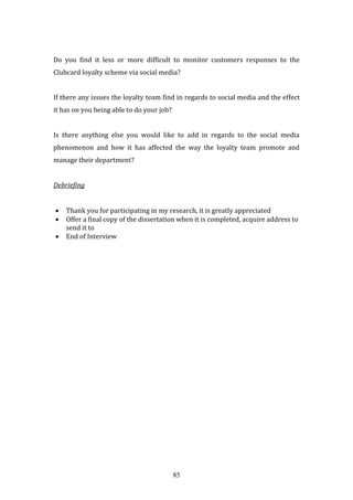 85
Do you find it less or more difficult to monitor customers responses to the
Clubcard loyalty scheme via social media?
If there any issues the loyalty team find in regards to social media and the effect
it has on you being able to do your job?
Is there anything else you would like to add in regards to the social media
phenomenon and how it has affected the way the loyalty team promote and
manage their department?
Debriefing
 Thank you for participating in my research, it is greatly appreciated
 Offer a final copy of the dissertation when it is completed, acquire address to
send it to
 End of Interview
 