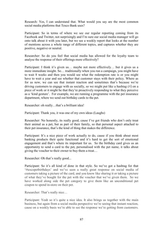 87
Research: Yes, I can understand that. What would you say are the most common
social media platforms that Tesco Bank uses?
Participant: So in terms of where we see our regular reporting coming from its
Facebook and Twitter, not surprisingly and I’m sure our social media manager will go
onto talk about it with you later, but we see a weekly report that looks at the number
of mentions across a whole range of different topics, and captures whether they are
positive, negative or neutral.
Researcher: So do you feel that social media has allowed for the loyalty team to
analyse the response of their offerings more effectively?
Participant: I think it’s given us… maybe not more effectively… but it gives us a
more immediate insight. So… traditionally when you run a campaign, you might have
to wait 8 weeks and then you would see what the redemption rate is or you might
have to wait a year and see whether that customer stays with their policy. Where as
for us now, we can see that instant reaction and sometimes that’s because we’re
driving customers to engage with us socially, so we might put like a hashtag (#) on a
piece of work or it might be that they’re proactively responding to what they perceive
as a ‘kind gesture’. For example, we are running a programme with the pet insurance
department, where we send out birthday cards to the pet.
Researcher: oh really…that’s a brilliant idea!
Participant: Thank you, it was one of my own ideas (Laughs)
Researcher: No honestly, its really good, cause I’ve got friends who don’t only treat
their animal as a pet, but as part of their family, so that personal aspect attached to
their pet insurance, that’s the kind of thing that makes the difference.
Participant: It’s a nice piece of work actually to do, cause if you think about most
banking products their quite functional and it’s hard to get the sort of emotional
engagement and that’s where its important for us. So the birthday card gives us an
opportunity to send a card to the pet, personalised with the pet name, it talks about
giving the voucher to their owner to buy them a treat…
Researcher: Oh that’s really good...
Participant: So it’s all kind of done in that style. So we’ve got a hashtag for that
‘#tescopetbirthdays’ and we’ve seen a really great response on social media of
customers taking a picture of the card, and you know like sharing it or taking a picture
of what they’ve bought for the pet with the voucher that we’ve given them. So we
have worked along side the pet category to give them like an unconditional pet
coupon to spend in-store on their pet.
Researcher: That’s really nice…
Participant: Yeah so it’s quite a nice idea. It also brings us together with the main
business, but again from a social media perspective we’re seeing that instant reaction,
cause on a weekly basis we’re able to see the response we’re getting from customers.
 