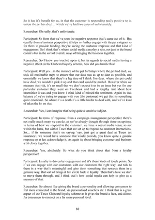 88
So it has it’s benefit for us, in that the customer is responding really positive to it,
unless the pet has died…. which we’ve had two cases of unfortunately.
Researcher: Oh really, that’s unfortunate.
Participant: So from that we’ve seen the negative response that’s came out of it. But
equally from a business perspective it helps us further engage with the pet category so
for them to provide funding, they’re seeing the customer response and that kind of
engagement. So I think that’s where social media can play a role, not just in the brand
comm’s but in the sort of overall, ways of bringing the business together.
Researcher: So I know you touched upon it, but in regards to social media having a
negative effect on the Clubcard loyalty scheme, how did you handle this?
Participant: Well yes…in the instance of the pet birthdays where the pet had died, we
took all reasonable steps to ensure that our data was as up to date as possible, and
essentially we know that there’s a lag time of I think five days, where the pet could
have died, we wouldn’t pick it up and that card would be mailed. However when we
measure that risk, it’s so small that we don’t expect it to be an issue but yes for one
particular customer they went on Facebook and had a lengthy rant about how
insensitive it was and you know I think kind of missed the sentiment. Again its that
balance of we’re trying to engage with you (the customer) we get that its something
quite emotional. So where it’s a death it’s a little harder to deal with, and we’ve kind
of taken the hit on that.
Researcher: Yes, I can imagine that being quite a sensitive subject.
Participant: In terms of response, from a campaign management perspective there’s
not really much more we can do, as we’ve already thought through those exceptions.
In terms of how we respond to the customer, we have a social media team, so not
within the bank, but within Tesco that are set up to respond to customer interactions.
So… if its someone that’s on saying ‘yay, just got a great deal at Tesco pet
insurance’, we would have someone that would provide, you know quite a generic
response or at lest acknowledge it. As again its about bringing customer and business
a bit closer together.
Researcher: Yes, absolutely. So what do you think about that from a loyalty
perspective?
Participant: Loyalty is driven by engagement and it’s those kinds of touch points. So
if we can engage with our customers with our customers the right way, and talk to
them in a way that’s meaningful and give them something that rewards them in a
genuine way, that sort of brings it full circle back to loyalty. Then that’s how we start
to move them through, and I think that’s how social media can help to give us a
measure of that.
Researcher: So almost like giving the brand a personality and allowing consumers to
feel more connected to the brand, via personalised vouchers etc. I think that is a great
aspect of the Tesco Clubcard loyalty scheme as it gives the brand a face, and allows
for consumers to connect on a far more personal level.
 