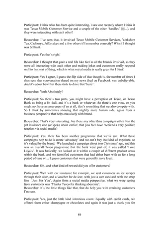 89
Participant: I think what has been quite interesting, I saw one recently where I think it
was Tesco Mobile Customer Service and a couple of the other ‘handles’ (@...), and
they were interacting with each other?
Researcher: I’ve seen that, it involved Tesco Mobile Customer Services, Yorkshire
Tea, Cadburys, Jaffa cakes and a few others if I remember correctly? Which I thought
was brilliant.
Participant: Yes that’s right!
Researcher: I thought that gave a real life like feel to all the brands involved, as they
were all interacting with each other and making jokes and customers really respond
well to that sort of thing, which is what social media is really great for I think!
Participant: Yes I agree, I guess the flip side of that though is, the number of times I
then seen that conversation shared on my news feed on Facebook was unbelievable.
And it’s about how that then starts to drive that ‘buzz’.
Researcher: Yeah Absolutely!
Participant: So there’s two parts, you might have a perception of Tesco, or Tesco
Bank as being a bit dull, and it’s a bank or whatever. So there’s one view, or you
might not have an awareness of us at all, that’s something that we also compete with.
So I think by sometimes showing that slightly more human side, again from a
business perspective that helps massively with brand.
Researcher: That’s very interesting. Are there any other than campaigns other than the
pet insurance one we spoke about earlier, that you feel have received a very positive
reaction via social media?
Participant: Yes, there has been another programme that we’ve run. What these
campaigns help to do is create ‘advocacy’ and we can’t buy that kind of exposure, so
it’s valued by the brand. We launched a campaign about two Christmas’ ago, and this
was an overall Tesco programme that the bank were part of, it was called ‘Love
Loyals’. It was basically, we looked at it within a couple of different product areas
within the bank, and we identified customers that had either been with us for a long
period of time or… I guess customers that were generally more loyal.
Researcher: OK, and what kind of reward did you offer customers?
Participant: Well with car insurance for example, we sent customers an ice scraper
through their door, and a voucher for de-icer, with just a wee card and with the strap
line ‘Just For You’. Again from a social media perspective, what we were seeing
from customers was ‘Thanks Tesco for thinking about me’.
Researcher: It’s the little things like that, that do help you with retaining customers
I’m sure.
Participant: Yes, just the little kind intentions count. Equally with credit cards, we
offered them either champagne or chocolates and again it was just a thank you for
 