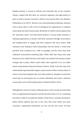 9
banking industry is viewed as delicate and vulnerable due to the economic
climate, coupled with this there are extensive regulatory and legal policies in
place in order to protect consumers, which in turn present their own obstacles.
(Chikandiwa et al, 2013). However even with potentially problematic obstacles
such as these, there is still a level of willingness for organisations to integrate
social media into their business plan. Bernhardt et al (2012, p132) explains that
the ‘interactive nature’ and ‘place-based features’ of social media channels, is
allowing organisations to interact with their consumers through conversations
and enabling them to engage with their audiences like never before. With
consumers now looking to build relationships with the brands in which they
purchase from, marketers see a shift in paradigm, and the move away from
traditional transactional marketing (Ajio, 1996). With that being said, many
businesses have rushed into the social media race without first having a proper
strategic plan in place, which would outline their approach of its use within
brand communication (Harvard Business Review, 2010). From this they have
unfortunately experienced the negative repercussions of their careless actions. It
seems to have been forgotten that even with marketer’s attempts to control the
social web, its soul purpose was to connect individuals and create a collective
conversation, not to sell branded products. (Schultz & Peltier, 2013)
Although there seem to be many conflicting views on the concept of social media
from an organisational perspective and the perceived value of it as a marketing
tool, there is little to no empirical evidence of this from a consumer perspective.
Bruhn (2012) explains that due to the voice that social media now gives
consumers; organisations themselves are now not the soul source of brand
 