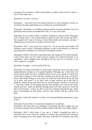 90
choosing to be a customer. I think social media is so often used as sort of a ‘boast’, a
sort of ‘look what I got’…
Researcher: Yes that’s very true…
Participant: …and whilst we’re not doing it because we want customers to boast, we
are doing it for that simple thank you, it’s almost an associated benefit.
Researcher: Absolutely, as it builds awareness and the customer promotes Tesco by
promoting what you have rewarded them with, it’s a very clever idea.
Participant: So in an ideal world, a customer would post a picture of the champagne
with a ‘thanks Tesco’, one of their friends or followers asks ‘how did you get that?’,
they respond with ‘I got it for being a Tesco Bank credit card customer’, prompt, ‘I
should go have a look at how I can get involved in this’.
Researcher: That’s a very good way to look at it. So do you feel social media will
continue to grow and be a permanent influence on day to day business, as there are
mixed opinions of whether or not the likes of Facebook will last?
Participant: I think it will still be a prominent part; any change will be useful I predict.
I don’t know about you but I find it hard to imagine life without Facebook, as its
something I check multiple times throughout the day just out of curiosity to see
what’s going on…(Laughs)
Researcher: (Laughs)…yes I’m guilty of this too.
Participant: So being in that habit it’s quite hard to break that cycle. For other social
media platforms coming in, for example Snapchat, Whatsapp, etc., I think there will
still be social media but just in a different form. So for us as a Bank, it’s about how
we develop a strategy to work with that. Certainly over the last few years, we haven’t
had a social media strategy as such, and a lot of that has been driven by the fact that
we’re quite ‘risk averse’, so we don’t want to open ourselves up to that kind of
exposure, without being clear about how we would manage it and how we would use
it. But yeah, I think we will change with the times though, if you look at the loyalty
scheme just now, which are delivered through email, now that’s great for a time, but
that’s not the future. I want to be able to send it to customers through the app, which
they’ve downloaded on their phone, and how they interact with the scheme from
there.
Researcher: Yeah, that sounds to me like a very forward thinking and positive vision
to have.
Participant: Yeah, I think it’s a natural development we would have.
Researcher: Has there been any campaigns in particular that have caught your eye
from other companies that you think could be utilised within the Tesco Bank setting?
Participant: Well, I don’t know if you saw it, I think it launched just prior to
Christmas 2013. It was ‘West Jet’ airlines in America, they asked all their customers
prior to boarding one of their flights what they would like for Christmas, and when
 