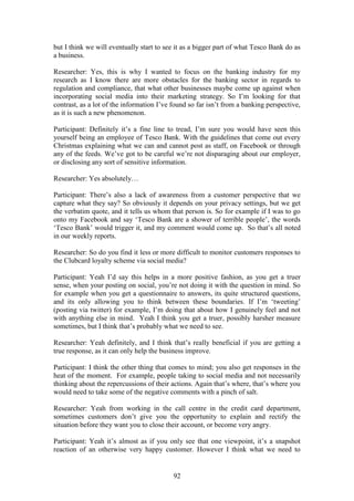 92
but I think we will eventually start to see it as a bigger part of what Tesco Bank do as
a business.
Researcher: Yes, this is why I wanted to focus on the banking industry for my
research as I know there are more obstacles for the banking sector in regards to
regulation and compliance, that what other businesses maybe come up against when
incorporating social media into their marketing strategy. So I’m looking for that
contrast, as a lot of the information I’ve found so far isn’t from a banking perspective,
as it is such a new phenomenon.
Participant: Definitely it’s a fine line to tread, I’m sure you would have seen this
yourself being an employee of Tesco Bank. With the guidelines that come out every
Christmas explaining what we can and cannot post as staff, on Facebook or through
any of the feeds. We’ve got to be careful we’re not disparaging about our employer,
or disclosing any sort of sensitive information.
Researcher: Yes absolutely…
Participant: There’s also a lack of awareness from a customer perspective that we
capture what they say? So obviously it depends on your privacy settings, but we get
the verbatim quote, and it tells us whom that person is. So for example if I was to go
onto my Facebook and say ‘Tesco Bank are a shower of terrible people’, the words
‘Tesco Bank’ would trigger it, and my comment would come up. So that’s all noted
in our weekly reports.
Researcher: So do you find it less or more difficult to monitor customers responses to
the Clubcard loyalty scheme via social media?
Participant: Yeah I’d say this helps in a more positive fashion, as you get a truer
sense, when your posting on social, you’re not doing it with the question in mind. So
for example when you get a questionnaire to answers, its quite structured questions,
and its only allowing you to think between these boundaries. If I’m ‘tweeting’
(posting via twitter) for example, I’m doing that about how I genuinely feel and not
with anything else in mind. Yeah I think you get a truer, possibly harsher measure
sometimes, but I think that’s probably what we need to see.
Researcher: Yeah definitely, and I think that’s really beneficial if you are getting a
true response, as it can only help the business improve.
Participant: I think the other thing that comes to mind; you also get responses in the
heat of the moment. For example, people taking to social media and not necessarily
thinking about the repercussions of their actions. Again that’s where, that’s where you
would need to take some of the negative comments with a pinch of salt.
Researcher: Yeah from working in the call centre in the credit card department,
sometimes customers don’t give you the opportunity to explain and rectify the
situation before they want you to close their account, or become very angry.
Participant: Yeah it’s almost as if you only see that one viewpoint, it’s a snapshot
reaction of an otherwise very happy customer. However I think what we need to
 