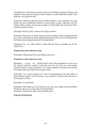 93
concentrate on is showing our customers that we are willing to engage with them, and
respond to those kind of criticisms, which I think our social media team within Tesco
Bank do a very good job with.
Researcher: I think the fact that you as a Bank respond to your customers via social
media, and have established yourself on social media is great. Especially with the
loyalty scheme in place, it gives you an edge over other banks who maybe don’t have
something similar in place.
Participant: Well yes, that’s what we are trying to achieve.
Researcher: Well, that’s us pretty much covered everything, is there anything else that
you want to add about the social media phenomenon and the way it has affected how
the loyalty team manage and operate their department?
Participant: Eh… no I don’t think so. Other than the fact, its probably one for the
future for us….
Woman enters the conference room
Participant: (Whispered) We’re just doing an interview….
Woman leaves the conference room
Participant: … its just … eh … thinking about some of the programmes we have on at
the moment, and how would we take that onto the next level via social media.
Certainly within a loyalty perspective, it’s a future platform, but future as in the next
6-9 months and we just need to get to grips with it.
Researcher: Yes, I guess because it is such a big phenomenon and does affect so
many different aspects with the business, you do need to sit down and really have a
forward plan to follow.
Participant: Yes absolutely.
Researcher: Well thank you very much for your time, your insight has been brilliant.
Would you like to see a copy of the final dissertation?
Participant: My pleasure, and yes that would be great.
END OF INTERVIEW
 