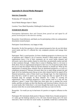 94
Appendix D: (Social Media Manager)
Interview Transcribe
Wednesday 26th
February 2014
Social Media Manager (4pm-4: 30pm)
Location: Tesco Bank Haymarket, Edinburgh (Conference Room)
INTERVIEW BEGINS
Participation Information sheet and Consent forms passed out and signed by all
parties involved prior to the interview starting
Researcher: Good afternoon, and thank you for participating within my undergraduate
dissertation research project.
Participant: Good afternoon, very happy to help.
Researcher: So the first question is, from a general perspective how do you feel about
social media and how it’s affected the way companies promote and manage their
brand?
Participant: That’s a good question. So from a banking perspective its thrown up a lot
of questions and I suppose a lot of concerns, because I think people aren’t stupid,
organisations know a lot of their consumers are on social media channels and
obviously it gives them another channel in which they can potentially market and talk
to their customers through. I think when it comes to Banking, there is a lot more to
think about, from an organisational perspective there are a lot of question marks about
how do we enter the market? What are the best channels we should use? What are the
implications of entering those channels from an operational perspective, as well as a
compliance perspective? Because obviously there are so many things around risk and
legal, all of our marketing assets that go on any other channel need to be signed off by
financial promotions, some of them need to go through legal. So what implications
does that have, would we need to get every single post that we signed off on the
Facebook page for example, by those channels. So I think it’s exciting for
organisations, from a banking perspective it does present itself as a step into the
unknown I guess? I mean Tesco Bank have been quite slow in getting into social
media, and there are banks out their like Barclays and American Express, who do a lot
in social media. But I think there’s a lot more thought that needs to go into what your
presence looks like on social media platforms and what you want it to be for.
Researcher: So would you say its had more of a positive or negative influence on the
bank?
Participant: Oh I absolutely think positive! Because I think from a broader perspective
it’s really got the banking industry to be a bit more forward facing and a bit more
innovative. Had it not been for social media, we probably would have continued the
 