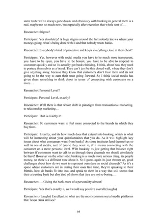 95
same route we’ve always gone down, and obviously with banking in general there is a
real, maybe not so much now, but especially after recession that whole sort of….
Researcher: Stigma?
Participant: Yes absolutely! A huge stigma around the fact nobody knows where your
moneys going, what’s being done with it and that nobody trusts banks.
Researcher: Everybody’s kind of protective and keeps everything close to their chest?
Participant: Yes, however with social media you have to be much more transparent,
you have to be open, you have to be honest, you have to be able to respond to
customers quickly and so its actually got banks thinking, I think, about how they need
to portray themselves as a brand. They can’t just be this closed wall, where they don’t
give anything away, because they know that customers don’t trust them and its not
going to be the way to earn their trust going forward. So I think social media has
given them something to think about in terms of connecting with customers on a
more….
Researcher: Personal Level?
Participant: Personal Level, exactly!
Researcher: Well there is that whole shift in paradigm from transactional marketing,
to relationship marketing…
Participant: That is exactly it!
Researcher: So customers want to feel more connected to the brands in which they
buy from.
Participant: Exactly, and its how much does that extend into banking, which is what
will be interesting about your questionnaires that you do. As it will highlight key
issues about what consumers want from banks? As some institutes lend themselves so
well to social media, and of course they want to, if it means connecting with the
consumer on a more personal level. With banking its just getting that balance right
between if customers want to talk to us through these channels we should absolutely
be there! However on the other side, banking is a much more serious thing, its people
money, so there’s a different tone about it. So I guess again its just thrown up, good
challenges about how do we want to represent ourselves on social channels? As it’s a
space where customers are in during their own free time, they’re speaking to their
friends, how do banks fit into that, and speak to them in a way that still shows that
their a trusting bank but also kind of shows that they are not so boring….
Researcher: … Giving the bank more of a personality almost?
Participant: Yes that’s exactly it, so I would say positive overall (Laughs)
Researcher: (Laughs) Excellent, so what are the most common social media platforms
that Tesco Bank utilises?
 
