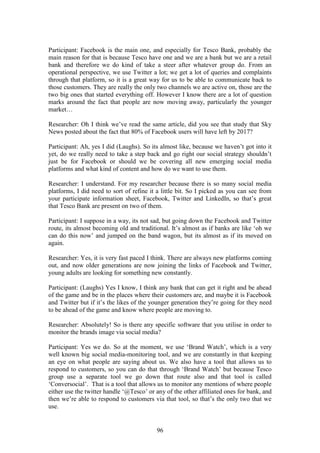 96
Participant: Facebook is the main one, and especially for Tesco Bank, probably the
main reason for that is because Tesco have one and we are a bank but we are a retail
bank and therefore we do kind of take a steer after whatever group do. From an
operational perspective, we use Twitter a lot; we get a lot of queries and complaints
through that platform, so it is a great way for us to be able to communicate back to
those customers. They are really the only two channels we are active on, those are the
two big ones that started everything off. However I know there are a lot of question
marks around the fact that people are now moving away, particularly the younger
market…
Researcher: Oh I think we’ve read the same article, did you see that study that Sky
News posted about the fact that 80% of Facebook users will have left by 2017?
Participant: Ah, yes I did (Laughs). So its almost like, because we haven’t got into it
yet, do we really need to take a step back and go right our social strategy shouldn’t
just be for Facebook or should we be covering all new emerging social media
platforms and what kind of content and how do we want to use them.
Researcher: I understand. For my researcher because there is so many social media
platforms, I did need to sort of refine it a little bit. So I picked as you can see from
your participate information sheet, Facebook, Twitter and LinkedIn, so that’s great
that Tesco Bank are present on two of them.
Participant: I suppose in a way, its not sad, but going down the Facebook and Twitter
route, its almost becoming old and traditional. It’s almost as if banks are like ‘oh we
can do this now’ and jumped on the band wagon, but its almost as if its moved on
again.
Researcher: Yes, it is very fast paced I think. There are always new platforms coming
out, and now older generations are now joining the links of Facebook and Twitter,
young adults are looking for something new constantly.
Participant: (Laughs) Yes I know, I think any bank that can get it right and be ahead
of the game and be in the places where their customers are, and maybe it is Facebook
and Twitter but if it’s the likes of the younger generation they’re going for they need
to be ahead of the game and know where people are moving to.
Researcher: Absolutely! So is there any specific software that you utilise in order to
monitor the brands image via social media?
Participant: Yes we do. So at the moment, we use ‘Brand Watch’, which is a very
well known big social media-monitoring tool, and we are constantly in that keeping
an eye on what people are saying about us. We also have a tool that allows us to
respond to customers, so you can do that through ‘Brand Watch’ but because Tesco
group use a separate tool we go down that route also and that tool is called
‘Conversocial’. That is a tool that allows us to monitor any mentions of where people
either use the twitter handle ‘@Tesco’ or any of the other affiliated ones for bank, and
then we’re able to respond to customers via that tool, so that’s the only two that we
use.
 