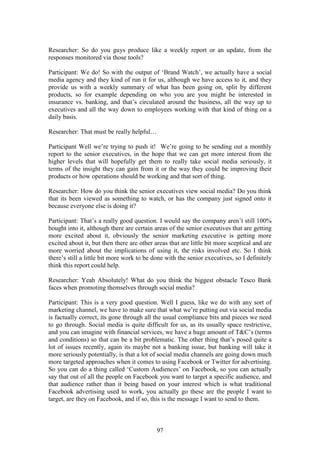 97
Researcher: So do you guys produce like a weekly report or an update, from the
responses monitored via those tools?
Participant: We do! So with the output of ‘Brand Watch’, we actually have a social
media agency and they kind of run it for us, although we have access to it, and they
provide us with a weekly summary of what has been going on, split by different
products, so for example depending on who you are you might be interested in
insurance vs. banking, and that’s circulated around the business, all the way up to
executives and all the way down to employees working with that kind of thing on a
daily basis.
Researcher: That must be really helpful…
Participant Well we’re trying to push it! We’re going to be sending out a monthly
report to the senior executives, in the hope that we can get more interest from the
higher levels that will hopefully get them to really take social media seriously, it
terms of the insight they can gain from it or the way they could be improving their
products or how operations should be working and that sort of thing.
Researcher: How do you think the senior executives view social media? Do you think
that its been viewed as something to watch, or has the company just signed onto it
because everyone else is doing it?
Participant: That’s a really good question. I would say the company aren’t still 100%
bought into it, although there are certain areas of the senior executives that are getting
more excited about it, obviously the senior marketing executive is getting more
excited about it, but then there are other areas that are little bit more sceptical and are
more worried about the implications of using it, the risks involved etc. So I think
there’s still a little bit more work to be done with the senior executives, so I definitely
think this report could help.
Researcher: Yeah Absolutely! What do you think the biggest obstacle Tesco Bank
faces when promoting themselves through social media?
Participant: This is a very good question. Well I guess, like we do with any sort of
marketing channel, we have to make sure that what we’re putting out via social media
is factually correct, its gone through all the usual compliance bits and pieces we need
to go through. Social media is quite difficult for us, as its usually space restrictive,
and you can imagine with financial services, we have a huge amount of T&C’s (terms
and conditions) so that can be a bit problematic. The other thing that’s posed quite a
lot of issues recently, again its maybe not a banking issue, but banking will take it
more seriously potentially, is that a lot of social media channels are going down much
more targeted approaches when it comes to using Facebook or Twitter for advertising.
So you can do a thing called ‘Custom Audiences’ on Facebook, so you can actually
say that out of all the people on Facebook you want to target a specific audience, and
that audience rather than it being based on your interest which is what traditional
Facebook advertising used to work, you actually go these are the people I want to
target, are they on Facebook, and if so, this is the message I want to send to them.
 