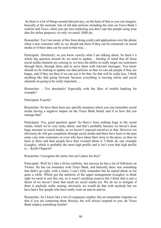 98
So there is a lot of things around data privacy, on the back of that as you can imagine,
basically at the moment, lots of old data policies including the ones on Tesco Bank’s
website and Tesco, when you opt into marketing you don’t opt into people using your
data for online purposes, its only via email, SMS etc.
Researcher: Yes I am aware of this from doing credit card applications over the phone
when a new customer calls in, we should ask them if they can be contacted via social
media or if there data can be used in that way…
Participant: Absolutely, so you know exactly what I am talking about. So there’s a
whole big question around do we need to update… bearing in mind that all these
social media channels are coming in, we have the ability to really target our customers
through them, through them and to serve them with relevant messages. You know
should we be looking to update our data policies so that we can ask people if they are
happy, and if they are then if we can use it for that. So that will be really key, I think
anything like that going forward, because everything is moving online and social
channels its going to be really important….
Researcher: …Yes absolutely! Especially with the likes of mobile banking for
example?
Participant: Exactly!
Researcher: So have there been any specific instances where you can remember social
media having a negative impact on the Tesco Bank brand, and if so how did you
manage that?
Participant: Yes, good question again! So there’s been nothing huge in the social
media, which we’re very lucky about, and that’s probably because we haven’t done
huge amounts in social media, so we haven’t exposed ourselves to that. However we
obviously do still get complaints through social media and there have been in the past
some very irate customers or even who have taken their story to the press, so then its
been in there and then people have then tweeted about it. I think eh, one example
(Laughs), which is probably the most high profile and it isn’t even that high profile
is… Keith Chegwin?
Researcher: I recognise the name, but can’t place his face?
Participant: Well he’s like a D-list celebrity, but anyway he has a lot of followers on
Twitter. He has car insurance with Tesco Bank, and basically there was something
that didn’t go right, with a claim, I can’t fully remember but he ranted about us for
quite a while. Which got the attention of the upper management (Laughs), to think
right we need to sort this out, so it wasn’t anything massive but I think that is just a
factor of we haven’t done that much on social media yet. We do try to mitigate if
there is anybody really ranting, obviously we would do that with anybody but we
have had a few people who have really went on and on and on.
Researcher: So I know like a lot of companies employ like an immediate response so
that if you are contacting them directly, the will always respond to you, do Tesco
Bank employ something similar?
 