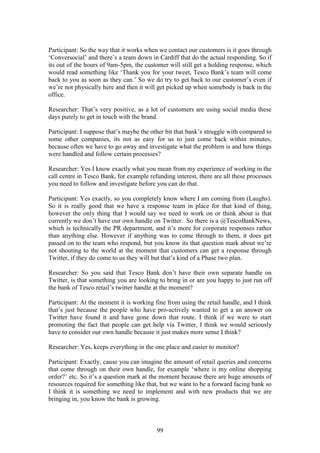 99
Participant: So the way that it works when we contact our customers is it goes through
‘Conversocial’ and there’s a team down in Cardiff that do the actual responding. So if
its out of the hours of 9am-5pm, the customer will still get a holding response, which
would read something like ‘Thank you for your tweet, Tesco Bank’s team will come
back to you as soon as they can.’ So we do try to get back to our customer’s even if
we’re not physically here and then it will get picked up when somebody is back in the
office.
Researcher: That’s very positive, as a lot of customers are using social media these
days purely to get in touch with the brand.
Participant: I suppose that’s maybe the other bit that bank’s struggle with compared to
some other companies, its not as easy for us to just come back within minutes,
because often we have to go away and investigate what the problem is and how things
were handled and follow certain processes?
Researcher: Yes I know exactly what you mean from my experience of working in the
call centre in Tesco Bank, for example refunding interest, there are all these processes
you need to follow and investigate before you can do that.
Participant: Yes exactly, so you completely know where I am coming from (Laughs).
So it is really good that we have a response team in place for that kind of thing,
however the only thing that I would say we need to work on or think about is that
currently we don’t have our own handle on Twitter. So there is a @TescoBankNews,
which is technically the PR department, and it’s more for corporate responses rather
than anything else. However if anything was to come through to them, it does get
passed on to the team who respond, but you know its that question mark about we’re
not shouting to the world at the moment that customers can get a response through
Twitter, if they do come to us they will but that’s kind of a Phase two plan.
Researcher: So you said that Tesco Bank don’t have their own separate handle on
Twitter, is that something you are looking to bring in or are you happy to just run off
the bank of Tesco retail’s twitter handle at the moment?
Participant: At the moment it is working fine from using the retail handle, and I think
that’s just because the people who have pro-actively wanted to get a an answer on
Twitter have found it and have gone down that route. I think if we were to start
promoting the fact that people can get help via Twitter, I think we would seriously
have to consider our own handle because it just makes more sense I think?
Researcher: Yes, keeps everything in the one place and easier to monitor?
Participant: Exactly, cause you can imagine the amount of retail queries and concerns
that come through on their own handle, for example ‘where is my online shopping
order?’ etc. So it’s a question mark at the moment because there are huge amounts of
resources required for something like that, but we want to be a forward facing bank so
I think it is something we need to implement and with new products that we are
bringing in, you know the bank is growing.
 
