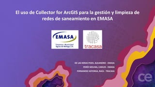El uso de Collector for ArcGIS para la gestión y limpieza de
redes de saneamiento en EMASA
DE LAS HERAS POZO, ALEJANDRO - EMASA
PERÉZ MOLINA, CARLOS - EMASA
FERNANDEZ ASTORGA, RAÚL - TRACASA
 