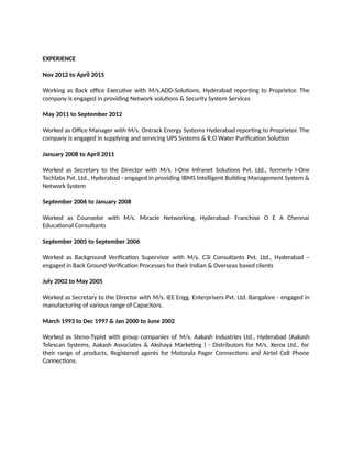 EXPERIENCE
Nov 2012 to April 2015
Working as Back office Executive with M/s.ADD-Solutions, Hyderabad reporting to Proprietor. The
company is engaged in providing Network solutions & Security System Services
May 2011 to September 2012
Worked as Office Manager with M/s. Ontrack Energy Systems Hyderabad reporting to Proprietor. The
company is engaged in supplying and servicing UPS Systems & R.O Water Purification Solution
January 2008 to April 2011
Worked as Secretary to the Director with M/s. I-One Infranet Solutions Pvt. Ltd., formerly I-One
Techlabs Pvt. Ltd., Hyderabad - engaged in providing IBMS Intelligent Building Management System &
Network System
September 2006 to January 2008
Worked as Counselor with M/s. Miracle Networking, Hyderabad- Franchise O E A Chennai
Educational Consultants
September 2005 to September 2006
Worked as Background Verification Supervisor with M/s. C3i Consultants Pvt. Ltd., Hyderabad –
engaged in Back Ground Verification Processes for their Indian & Overseas based clients
July 2002 to May 2005
Worked as Secretary to the Director with M/s. IEE Engg. Enterprisers Pvt. Ltd. Bangalore - engaged in
manufacturing of various range of Capacitors.
March 1993 to Dec 1997 & Jan 2000 to June 2002
Worked as Steno-Typist with group companies of M/s. Aakash Industries Ltd., Hyderabad (Aakash
Telescan Systems, Aakash Associates & Akshaya Marketing ) - Distributors for M/s. Xerox Ltd., for
their range of products, Registered agents for Motorala Pager Connections and Airtel Cell Phone
Connections.
 