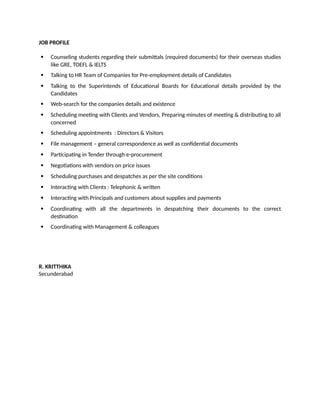 JOB PROFILE
 Counseling students regarding their submittals (required documents) for their overseas studies
like GRE, TOEFL & IELTS
 Talking to HR Team of Companies for Pre-employment details of Candidates
 Talking to the Superintends of Educational Boards for Educational details provided by the
Candidates
 Web-search for the companies details and existence
 Scheduling meeting with Clients and Vendors, Preparing minutes of meeting & distributing to all
concerned
 Scheduling appointments : Directors & Visitors
 File management – general correspondence as well as confidential documents
 Participating in Tender through e-procurement
 Negotiations with vendors on price issues
 Scheduling purchases and despatches as per the site conditions
 Interacting with Clients : Telephonic & written
 Interacting with Principals and customers about supplies and payments
 Coordinating with all the departments in despatching their documents to the correct
destination
 Coordinating with Management & colleagues
R. KRITTHIKA
Secunderabad
 