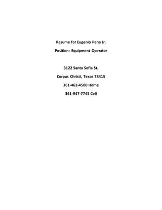 Resume for Eugenio Pena Jr.
Position: Equipment Operator
3122 Santa Sofia St.
Corpus Christi, Texas 78415
361-462-4500 Home
361-947-7745 Cell
 