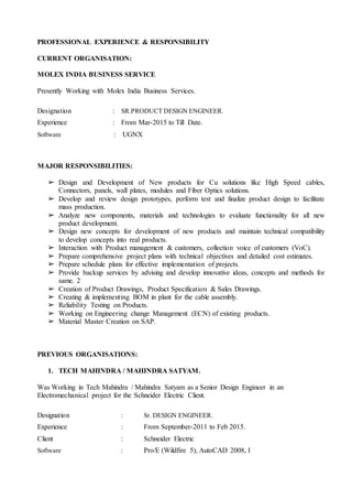 PROFESSIONAL EXPERIENCE & RESPONSIBILITY
CURRENT ORGANISATION:
MOLEX INDIA BUSINESS SERVICE
Presently Working with Molex India Business Services.
Designation : SR.PRODUCT DESIGN ENGINEER.
Experience : From Mar-2015 to Till Date.
Software : UGNX
MAJOR RESPONSIBILITIES:
➢ Design and Development of New products for Cu solutions like High Speed cables,
Connectors, panels, wall plates, modules and Fiber Optics solutions.
➢ Develop and review design prototypes, perform test and finalize product design to facilitate
mass production.
➢ Analyze new components, materials and technologies to evaluate functionality for all new
product development.
➢ Design new concepts for development of new products and maintain technical compatibility
to develop concepts into real products.
➢ Interaction with Product management & customers, collection voice of customers (VoC).
➢ Prepare comprehensive project plans with technical objectives and detailed cost estimates.
➢ Prepare schedule plans for effective implementation of projects.
➢ Provide backup services by advising and develop innovative ideas, concepts and methods for
same. 2
➢ Creation of Product Drawings, Product Specification & Sales Drawings.
➢ Creating & implementing BOM in plant for the cable assembly.
➢ Reliability Testing on Products.
➢ Working on Engineering change Management (ECN) of existing products.
➢ Material Master Creation on SAP.
PREVIOUS ORGANISATIONS:
1. TECH MAHINDRA / MAHINDRA SATYAM.
Was Working in Tech Mahindra / Mahindra Satyam as a Senior Design Engineer in an
Electromechanical project for the Schneider Electric Client.
Designation : Sr. DESIGN ENGINEER.
Experience : From September-2011 to Feb 2015.
Client : Schneider Electric
Software : Pro/E (Wildfire 5), AutoCAD 2008, I
 