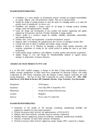 MAJOR RESPONSIBILITIES:
➢ Contributes as a team member on development projects carrying out assigned responsibilities
in a timely, diligent, safe, and professional manner. May act as a project leader.
➢ Modify the design of existing products to meet the needs of a changing market or to make the
product easier to manufacture at a lower cost.
➢ Establishes and maintains a project report for all design or redesign projects including
changes made and implementation schedule.
➢ Leads the design and development of new product and product engineering and applies
engineering best practices and tools. Provides leadership in design analysis.
➢ Ensures quality in a product’s design for usability, reliability, functionality, marketability,
and manufacturability.
➢ Estimate time, costs, and requirements of product development projects.
➢ Supports client in developing the manufacturing flow for new or redesigned product lines.
➢ Consult with team or client to establish and evaluate design concepts.
➢ Handled a Team of 12 Members & managing a project which includes interaction with
customer, preparation of costing for the current project & guiding the team to get better
productivity.
➢ Leads product design verification and validation to satisfy product and customer requirement.
➢ Applies Design to Cost and Design for Manufacturability methods to support project
manager in achievement of project objectives
SOLIDUS HI TECH PRODUCTS PVT LTD
It is an ISO 9001 certified company, is Pioneer in the field of Sheet metal design & fabrication.
Solidus currently manufactures of Sheet metal Press components for Electronic Chassis, soft tooling
Components for EPS Panels, Automotive parts like Bumper, Control, Support, Enclosures for earth
moving Equipments, Bus bars & Heat Sink Components for various customers like APC, ABB,
John Deere, JCB, Black & Decker, HP, Schneider Electric, Tejas Networks, Tyco Electronics.
Designation : NPD Engineer.
Experience : From July-2008 to September 2011.
Department : Design & Development/Manufacturing.
Location : Bangalore.
Software : Pro E, Catia V5, AutoCAD.
MAJOR RESPONSIBILITIES:
➢ Generation of 3D models & 2D drawings considering manufacturing feasibility and
engineering standards for sheet metal operations.
➢ Worked on projects which involved the implementation of ECR & ECN.
➢ Building sheet metal enclosure prototype based on customer requirement.
➢ Handling Reverse engineering projects & modifying considering manufacturing feasibility.
➢ Selection of materials for sheet metal enclosure development.
➢ Worked on projects which involved engineering design changes (RFC- request for a change).
 