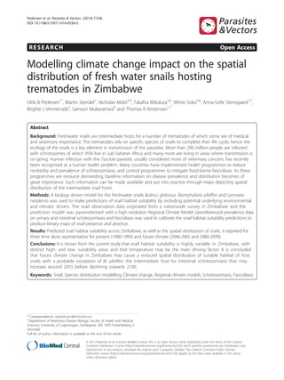 RESEARCH Open Access
Modelling climate change impact on the spatial
distribution of fresh water snails hosting
trematodes in Zimbabwe
Ulrik B Pedersen1*
, Martin Stendel2
, Nicholas Midzi3,4
, Takafira Mduluza5,6
, White Soko4,6
, Anna-Sofie Stensgaard1,7
,
Birgitte J Vennervald1
, Samson Mukaratirwa8
and Thomas K Kristensen1,7
Abstract
Background: Freshwater snails are intermediate hosts for a number of trematodes of which some are of medical
and veterinary importance. The trematodes rely on specific species of snails to complete their life cycle; hence the
ecology of the snails is a key element in transmission of the parasites. More than 200 million people are infected
with schistosomes of which 95% live in sub-Saharan Africa and many more are living in areas where transmission is
on-going. Human infection with the Fasciola parasite, usually considered more of veterinary concern, has recently
been recognised as a human health problem. Many countries have implemented health programmes to reduce
morbidity and prevalence of schistosomiasis, and control programmes to mitigate food-borne fascioliasis. As these
programmes are resource demanding, baseline information on disease prevalence and distribution becomes of
great importance. Such information can be made available and put into practice through maps depicting spatial
distribution of the intermediate snail hosts.
Methods: A biology driven model for the freshwater snails Bulinus globosus, Biomphalaria pfeifferi and Lymnaea
natalensis was used to make predictions of snail habitat suitability by including potential underlying environmental
and climatic drivers. The snail observation data originated from a nationwide survey in Zimbabwe and the
prediction model was parameterised with a high resolution Regional Climate Model. Georeferenced prevalence data
on urinary and intestinal schistosomiasis and fascioliasis was used to calibrate the snail habitat suitability predictions to
produce binary maps of snail presence and absence.
Results: Predicted snail habitat suitability across Zimbabwe, as well as the spatial distribution of snails, is reported for
three time slices representative for present (1980-1999) and future climate (2046-2065 and 2080-2099).
Conclusions: It is shown from the current study that snail habitat suitability is highly variable in Zimbabwe, with
distinct high- and low- suitability areas and that temperature may be the main driving factor. It is concluded
that future climate change in Zimbabwe may cause a reduced spatial distribution of suitable habitat of host
snails with a probable exception of Bi. pfeifferi, the intermediate host for intestinal schistosomiasis that may
increase around 2055 before declining towards 2100.
Keywords: Snail, Species distribution modelling, Climate change, Regional climate models, Schistosomiasis, Fascioliasis
* Correspondence: ubpedersen@hotmail.com
1
Department of Veterinary Disease Biology, Faculty of Health and Medical
Sciences, University of Copenhagen, Dyrlægevej 100, 1870 Frederiksberg C,
Denmark
Full list of author information is available at the end of the article
© 2014 Pedersen et al.; licensee BioMed Central. This is an Open Access article distributed under the terms of the Creative
Commons Attribution License (http://creativecommons.org/licenses/by/4.0), which permits unrestricted use, distribution, and
reproduction in any medium, provided the original work is properly credited. The Creative Commons Public Domain
Dedication waiver (http://creativecommons.org/publicdomain/zero/1.0/) applies to the data made available in this article,
unless otherwise stated.
Pedersen et al. Parasites & Vectors (2014) 7:536
DOI 10.1186/s13071-014-0536-0
 