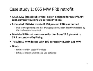 • A 665 MW (gross) sub-critical boiler, designed for NAPP/CAPP
coal, currently burning 30 percent PRB coal
• Estimated 180 MW derate if 100 percent PRB was burned
• Due to mill grinding and mill drying capability, both directly impacted by
the coal moisture content
• Modeled PRB coal moisture reduction from 23.9 percent to
15.9 percent via DryFining
• Result: 59 MW derate with 100 percent PRB, gain 121 MW
• Goals:
• Estimate O&M cost differences
• Estimate maximum PRB coal use potential
Case study 1: 665 MW PRB retrofit
11
 