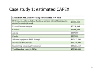 Case study 1: estimated CAPEX
12
Estimated CAPEX for DryFining retrofit of 665 MW PRB
DryFining modules including fluidizing air fans, internal heating coils,
dust collector & stub stack
$9,000,000
External heat exchangers $2,250,000
Controls $1,000,000
Air Jig $187,500
Crusher $495,000
Sub-total equipment (FOB factory) $12,932,500
Installation (80% factor) $10,346,000
Engineering, License & Contingency $10,223,663
Total installed cost (+/- 30%) $33,500,000
 